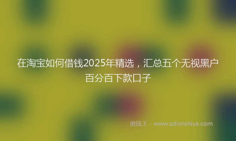 在淘宝如何借钱2025年精选，汇总五个无视黑户百分百下款口子