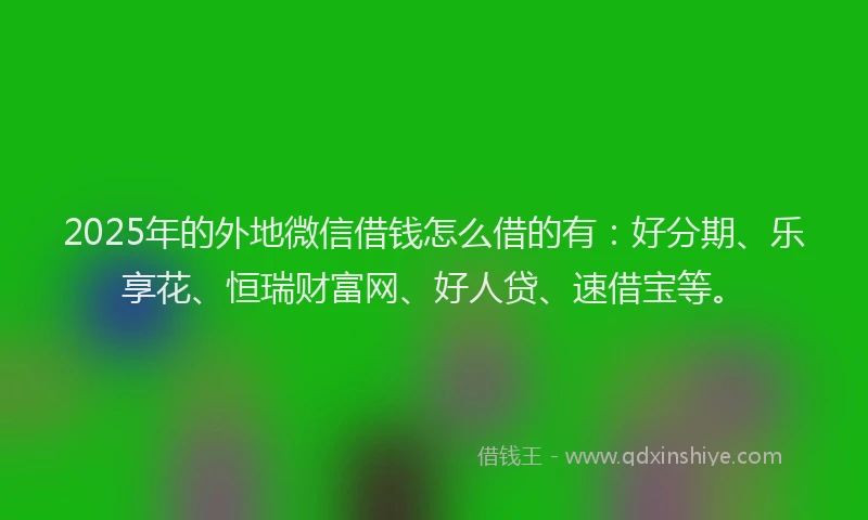 2025年的外地微信借钱怎么借的有：好分期、乐享花、恒瑞财富网、好人贷、速借宝等。