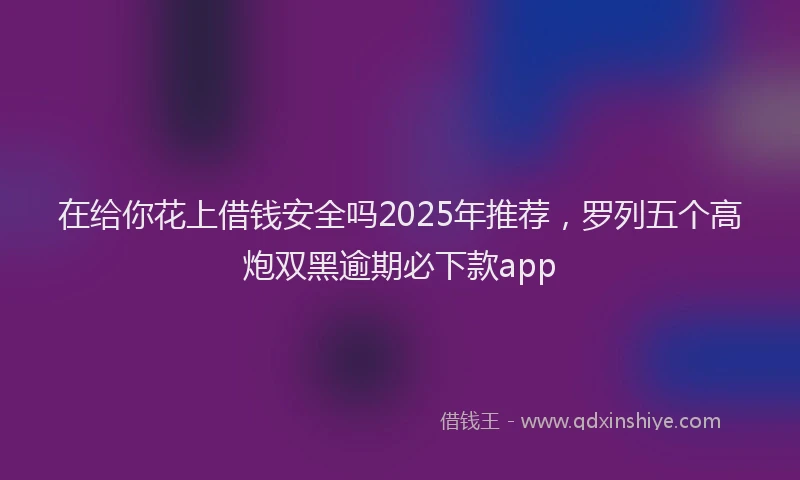 在给你花上借钱安全吗2025年推荐，罗列五个高炮双黑逾期必下款app