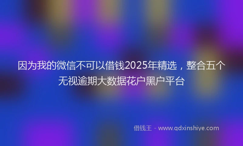 因为我的微信不可以借钱2025年精选，整合五个无视逾期大数据花户黑户平台