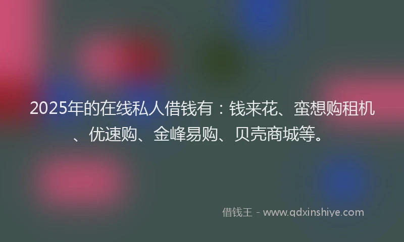 2025年的在线私人借钱有：钱来花、蛮想购租机、优速购、金峰易购、贝壳商城等。