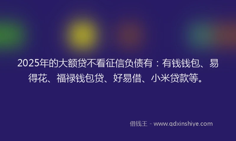 2025年的大额贷不看征信负债有：有钱钱包、易得花、福禄钱包贷、好易借、小米贷款等。