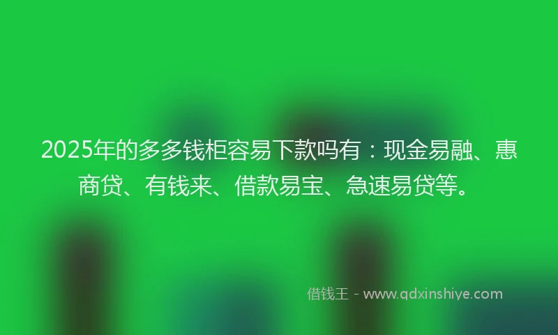 2025年的多多钱柜容易下款吗有：现金易融、惠商贷、有钱来、借款易宝、急速易贷等。