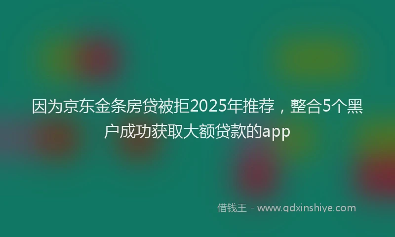 因为京东金条房贷被拒2025年推荐，整合5个黑户成功获取大额贷款的app