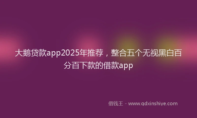 大鹅贷款app2025年推荐，整合五个无视黑白百分百下款的借款app