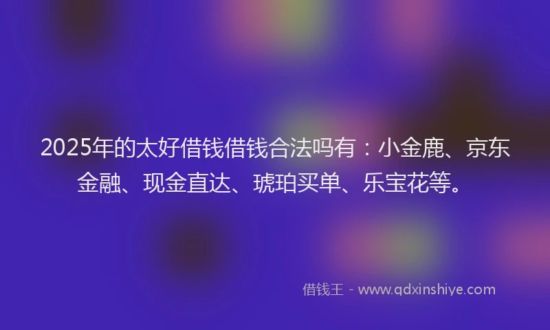 2025年的太好借钱借钱合法吗有：小金鹿、京东金融、现金直达、琥珀买单、乐宝花等。