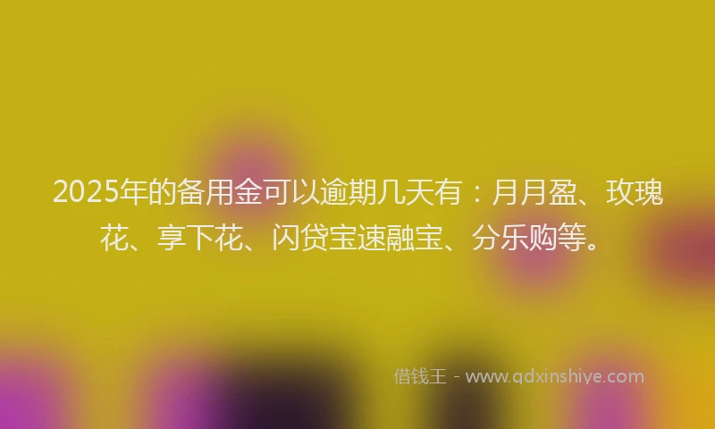 2025年的备用金可以逾期几天有：月月盈、玫瑰花、享下花、闪贷宝速融宝、分乐购等。