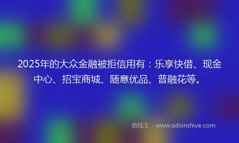 2025年的大众金融被拒信用有：乐享快借、现金中心、招宝商城、随意优品、普融花等。