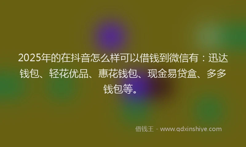 2025年的在抖音怎么样可以借钱到微信有：迅达钱包、轻花优品、惠花钱包、现金易贷盒、多多钱包等。