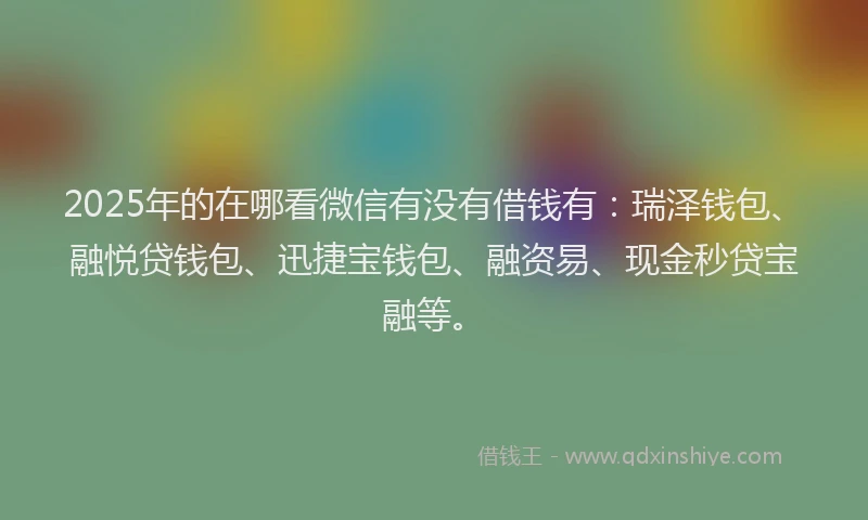 2025年的在哪看微信有没有借钱有：瑞泽钱包、融悦贷钱包、迅捷宝钱包、融资易、现金秒贷宝融等。