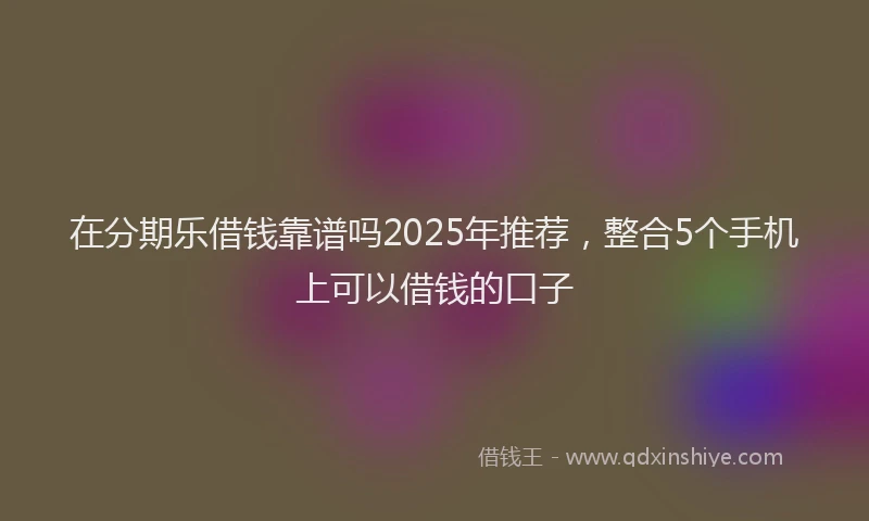 在分期乐借钱靠谱吗2025年推荐，整合5个手机上可以借钱的口子