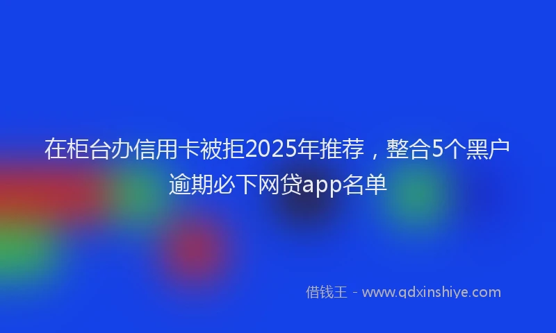 在柜台办信用卡被拒2025年推荐，整合5个黑户逾期必下网贷app名单