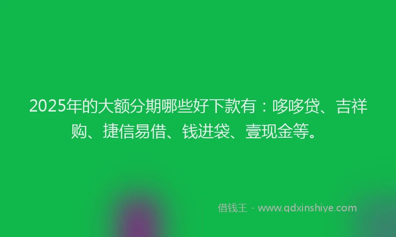 2025年的大额分期哪些好下款有：哆哆贷、吉祥购、捷信易借、钱进袋、壹现金等。