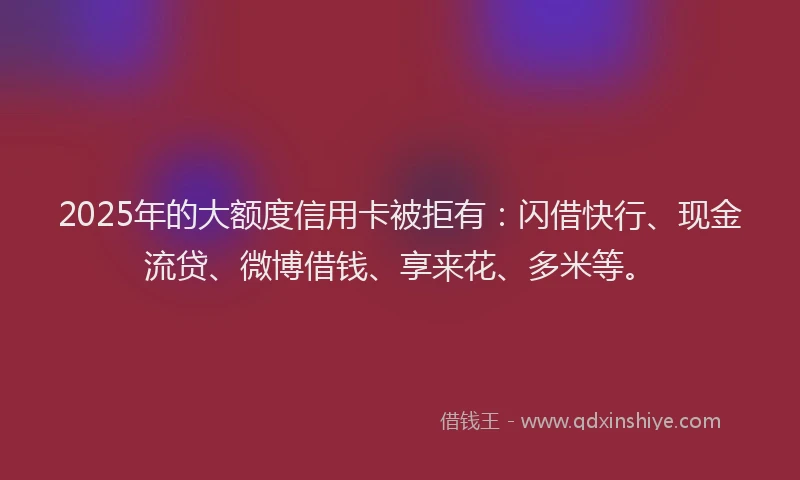 2025年的大额度信用卡被拒有：闪借快行、现金流贷、微博借钱、享来花、多米等。