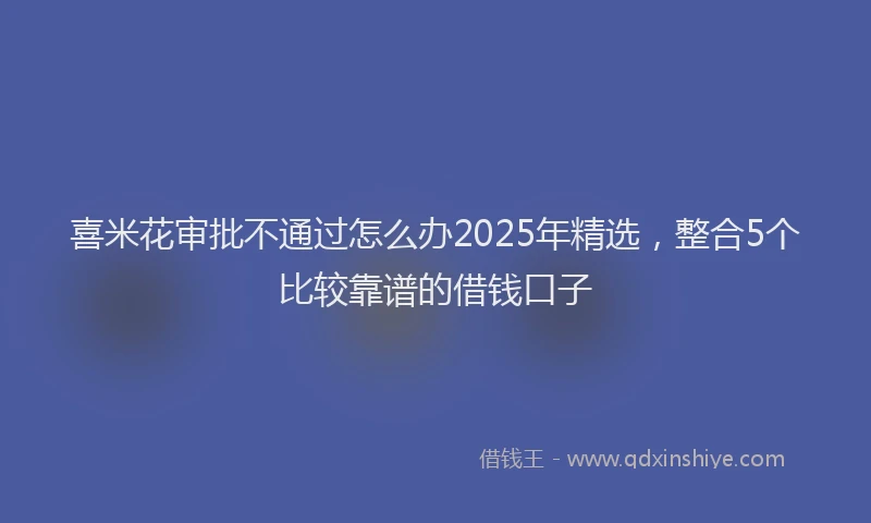 喜米花审批不通过怎么办2025年精选，整合5个比较靠谱的借钱口子