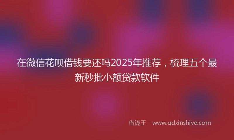 在微信花呗借钱要还吗2025年推荐,梳理五个最新秒批小额贷款软件