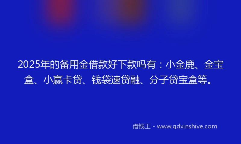 2025年的备用金借款好下款吗有：小金鹿、金宝盒、小赢卡贷、钱袋速贷融、分子贷宝盒等。