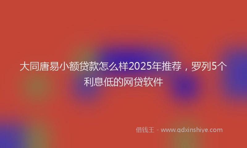 大同唐易小额贷款怎么样2025年推荐，罗列5个利息低的网贷软件