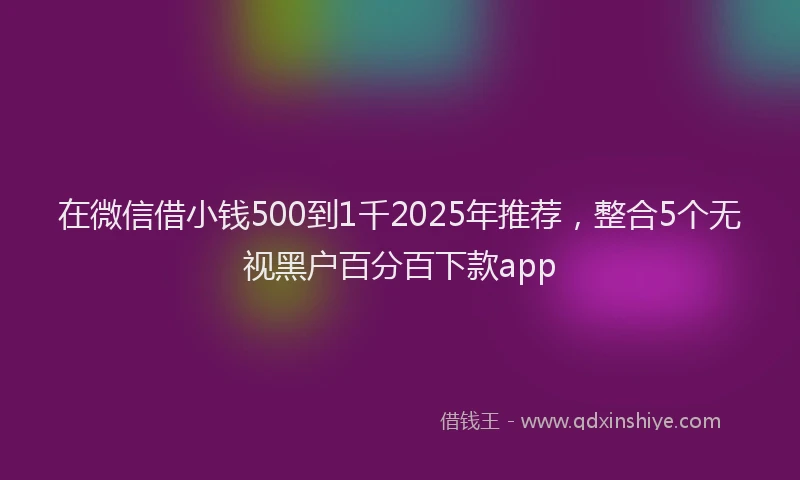 在微信借小钱500到1千2025年推荐，整合5个无视黑户百分百下款app