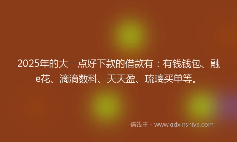 2025年的大一点好下款的借款有：有钱钱包、融e花、滴滴数科、天天盈、琉璃买单等。