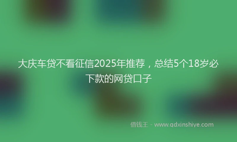 大庆车贷不看征信2025年推荐，总结5个18岁必下款的网贷口子