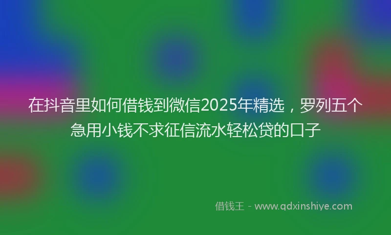 在抖音里如何借钱到微信2025年精选，罗列五个急用小钱不求征信流水轻松贷的口子