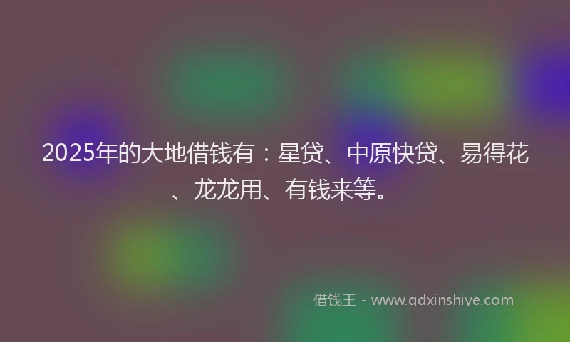 2025年的大地借钱有：星贷、中原快贷、易得花、龙龙用、有钱来等。