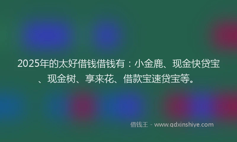 2025年的太好借钱借钱有：小金鹿、现金快贷宝、现金树、享来花、借款宝速贷宝等。