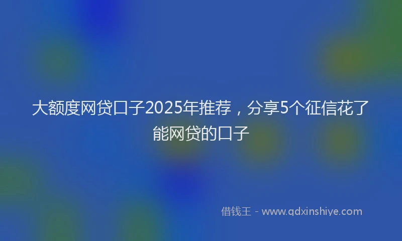 大额度网贷口子2025年推荐，分享5个征信花了能网贷的口子