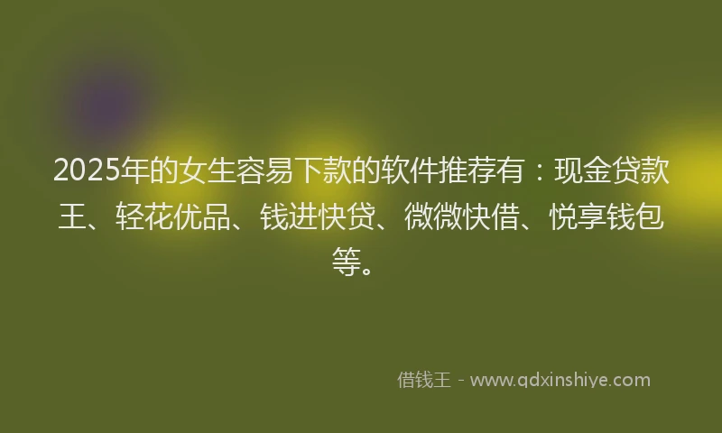 2025年的女生容易下款的软件推荐有：现金贷款王、轻花优品、钱进快贷、微微快借、悦享钱包等。