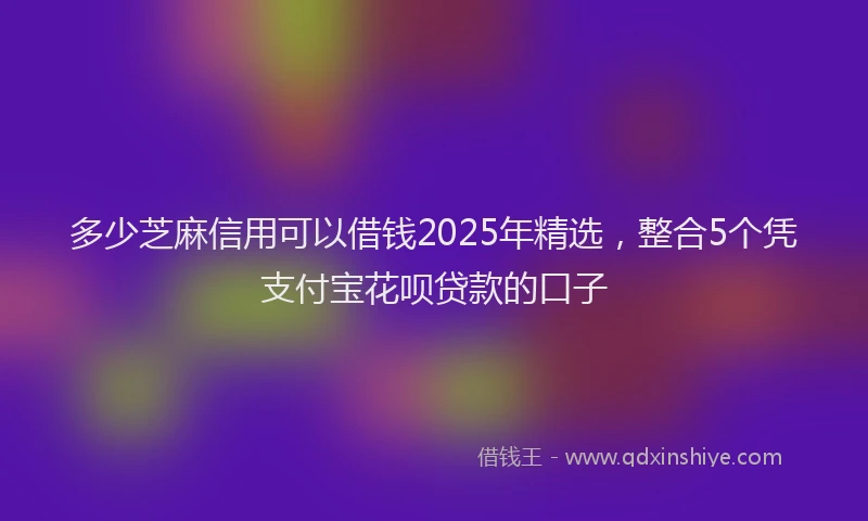 多少芝麻信用可以借钱2025年精选，整合5个凭支付宝花呗贷款的口子