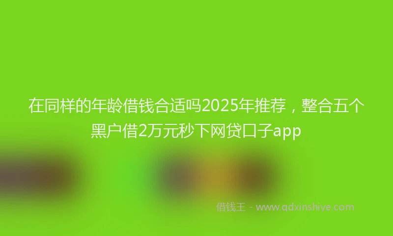 在同样的年龄借钱合适吗2025年推荐，整合五个黑户借2万元秒下网贷口子app