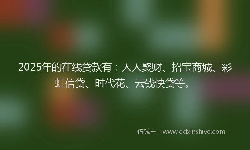 2025年的在线贷款有：人人聚财、招宝商城、彩虹信贷、时代花、云钱快贷等。