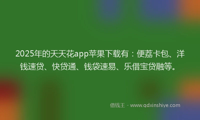 2025年的天天花app苹果下载有：便荔卡包、洋钱速贷、快贷通、钱袋速易、乐借宝贷融等。