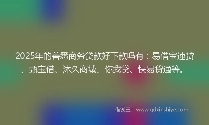2025年的善悉商务贷款好下款吗有：易借宝速贷、甄宝借、沐久商城、你我贷、快易贷通等。