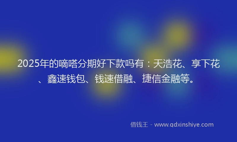 2025年的嘀嗒分期好下款吗有：天浩花、享下花、鑫速钱包、钱速借融、捷信金融等。