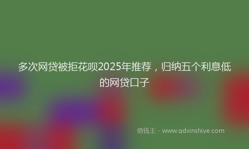 多次网贷被拒花呗2025年推荐，归纳五个利息低的网贷口子