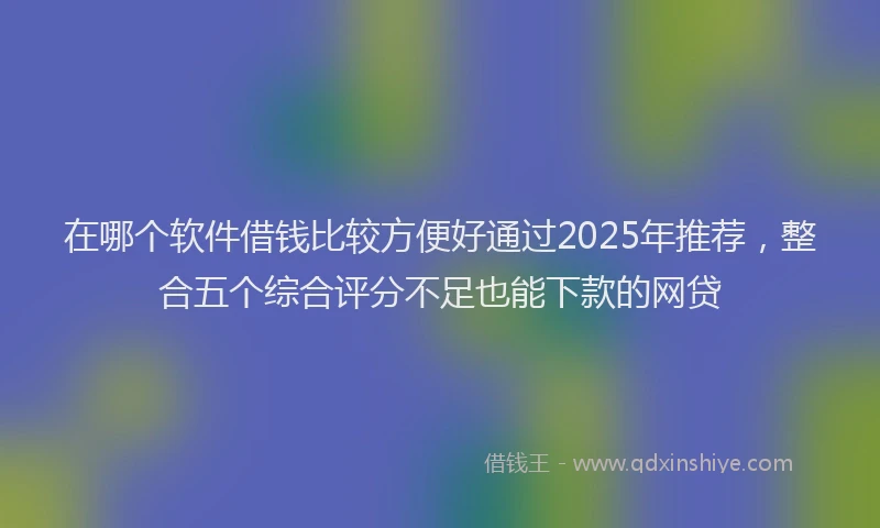 在哪个软件借钱比较方便好通过2025年推荐，整合五个综合评分不足也能下款的网贷