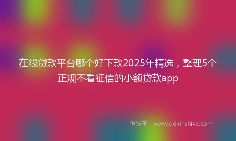 在线贷款平台哪个好下款2025年精选，整理5个正规不看征信的小额贷款app