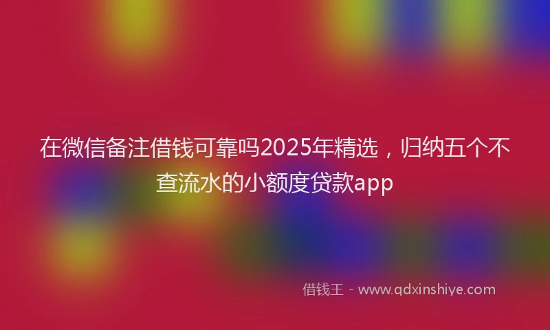 在微信备注借钱可靠吗2025年精选，归纳五个不查流水的小额度贷款app