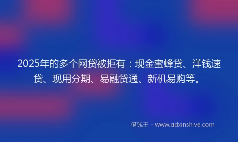 2025年的多个网贷被拒有：现金蜜蜂贷、洋钱速贷、现用分期、易融贷通、新机易购等。
