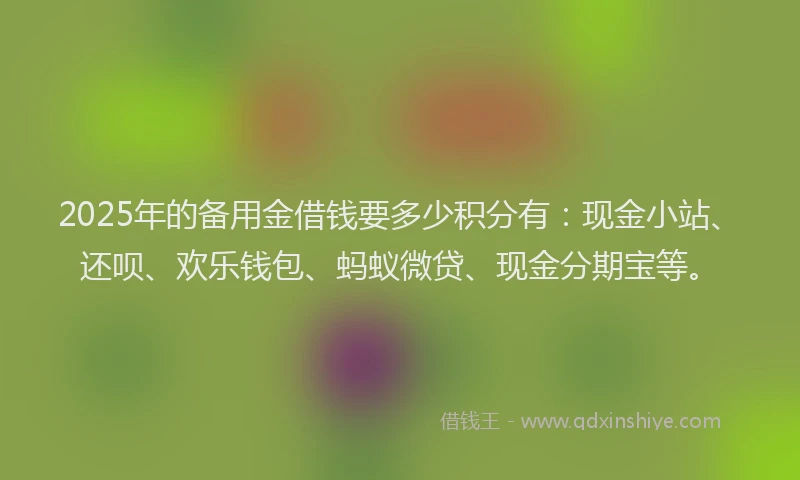 2025年的备用金借钱要多少积分有：现金小站、还呗、欢乐钱包、蚂蚁微贷、现金分期宝等。
