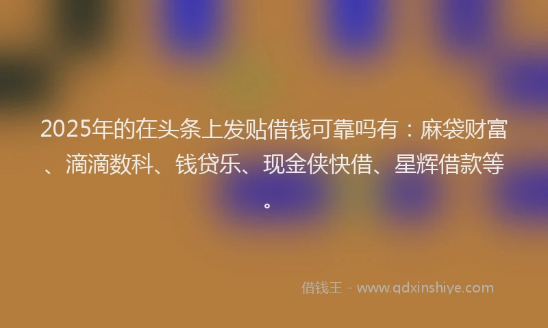 2025年的在头条上发贴借钱可靠吗有：麻袋财富、滴滴数科、钱贷乐、现金侠快借、星辉借款等。