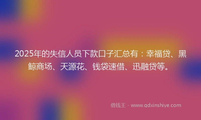 2025年的失信人员下款口子汇总有：幸福贷、黑鲸商场、天源花、钱袋速借、迅融贷等。