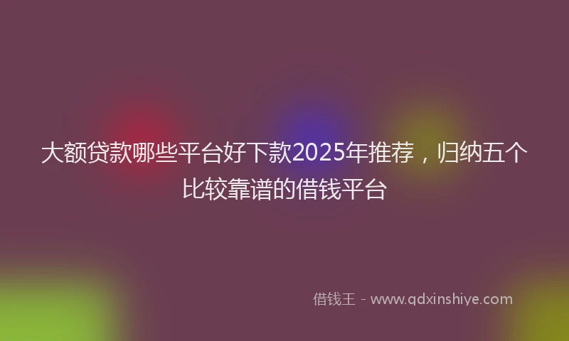 大额贷款哪些平台好下款2025年推荐，归纳五个比较靠谱的借钱平台