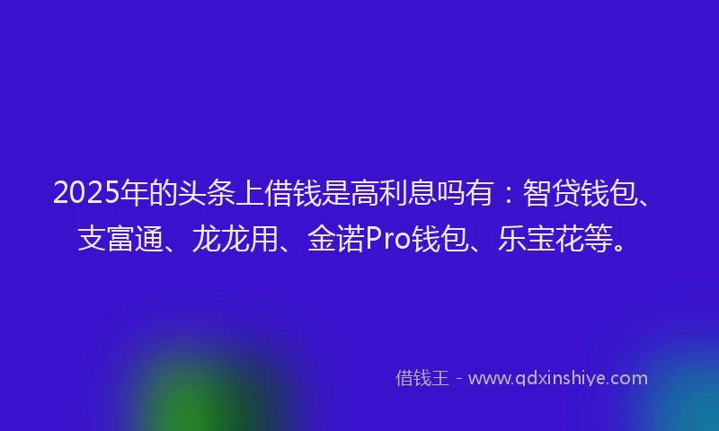 2025年的头条上借钱是高利息吗有：智贷钱包、支富通、龙龙用、金诺Pro钱包、乐宝花等。