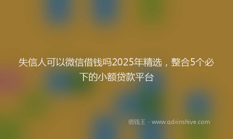 失信人可以微信借钱吗2025年精选，整合5个必下的小额贷款平台