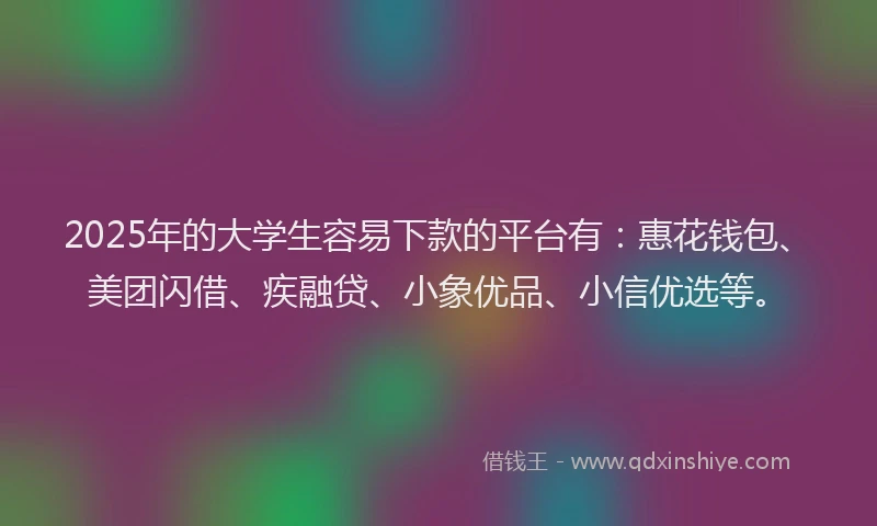 2025年的大学生容易下款的平台有：惠花钱包、美团闪借、疾融贷、小象优品、小信优选等。