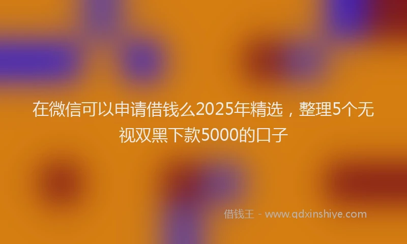 在微信可以申请借钱么2025年精选，整理5个无视双黑下款5000的口子