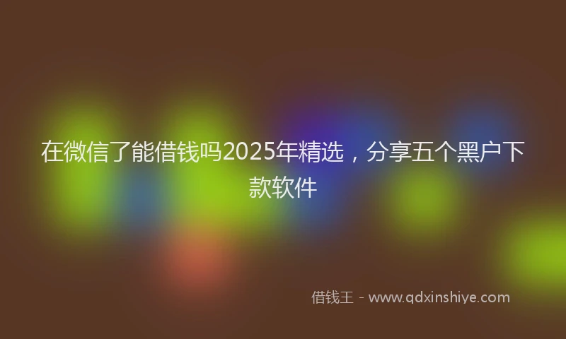 在微信了能借钱吗2025年精选，分享五个黑户下款软件